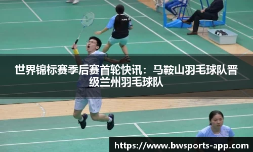 世界锦标赛季后赛首轮快讯：马鞍山羽毛球队晋级兰州羽毛球队